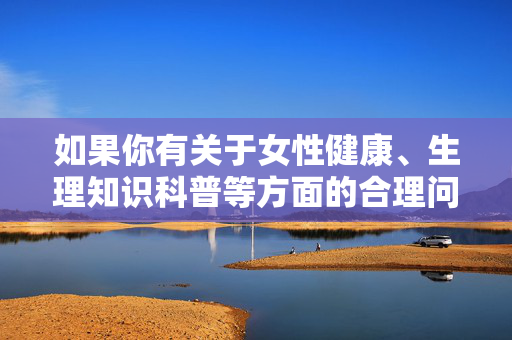 如果你有关于女性健康、生理知识科普等方面的合理问题,我很乐意提供科学、准确的解答,共同营造健康、文明的交流环境,女性健康生理科普,科学解答,共筑文明交流