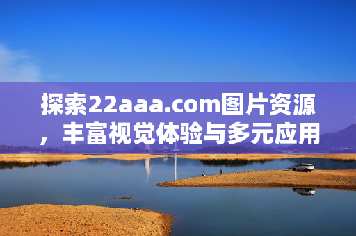 探索22aaa.com图片资源,丰富视觉体验与多元应用场景,探索22aaa.com图片资源,丰富视觉体验与多元应用场景