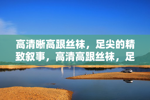 高清晰高跟丝袜,足尖的精致叙事,高清高跟丝袜,足尖精致叙事