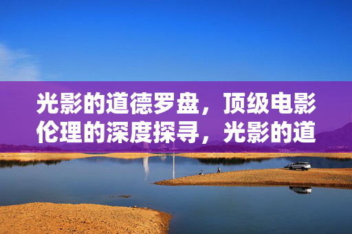 光影的道德罗盘,顶级电影伦理的深度探寻,光影的道德罗盘,顶级电影伦理深度探寻