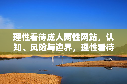 理性看待成人两性网站,认知、风险与边界,理性看待成人两性网站,认知、风险与边界