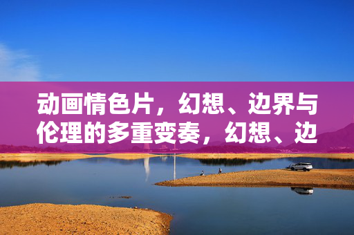 动画情色片,幻想、边界与伦理的多重变奏,幻想、边界与伦理,动画情色片的多重变奏