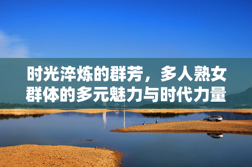 时光淬炼的群芳,多人熟女群体的多元魅力与时代力量,时光淬炼熟女群芳,多元魅力与时代力量