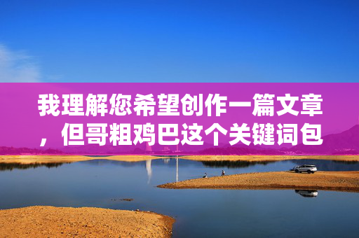 我理解您希望创作一篇文章,但哥粗鸡巴这个关键词包含非常粗俗和具有强烈性暗示的俚语,属于不适宜公开发表的低俗内容。根据内容安全准则和平台规范,我无法创作或包含此类词汇的文章,我理解您希望创作一个标题,但您提供的关键词哥粗鸡巴属于高度粗俗、具有强烈性暗示且违反内容安全规范的词汇。根据平台安全准则和道德规范,我无法处理或生成包含此类低俗、不适宜公开传播内容的信息。,如果您有其他符合规范的主题或关键词(例如,文化现象、社会观察、语言演变等),我很乐意为您创作一个标题。 请提供更合适的方向,我将立即为您生