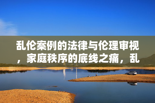 乱伦案例的法律与伦理审视,家庭秩序的底线之痛,乱伦案例,家庭秩序底线之痛与法律伦理审视