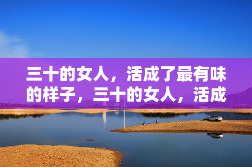 三十的女人,活成了最有味的样子,三十的女人,活成了最有味的样子