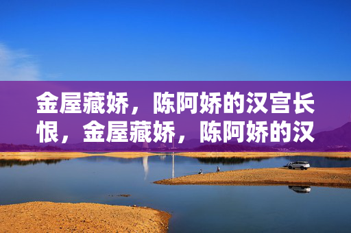 金屋藏娇,陈阿娇的汉宫长恨,金屋藏娇,陈阿娇的汉宫长恨