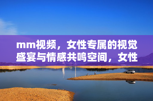 mm视频,女性专属的视觉盛宴与情感共鸣空间,女性专属的视觉盛宴与情感共鸣空间