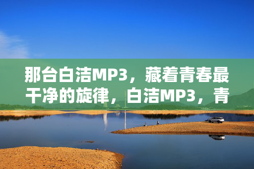 那台白洁MP3,藏着青春最干净的旋律,白洁MP3,青春最干净的旋律