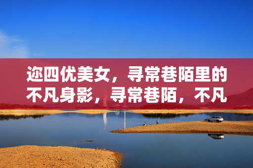 迩四优美女,寻常巷陌里的不凡身影,寻常巷陌,不凡佳人
