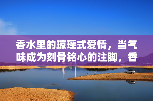 香水里的琼瑶式爱情，当气味成为刻骨铭心的注脚，香水为证，琼瑶式爱情刻骨留香
