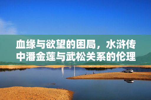 血缘与欲望的困局，水浒传中潘金莲与武松关系的伦理审视，血缘与欲望的伦理困局——水浒传潘金莲与武松关系审视