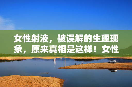 女性射液,被误解的生理现象,原来真相是这样!女性射液,被误解的生理现象,真相原来是它