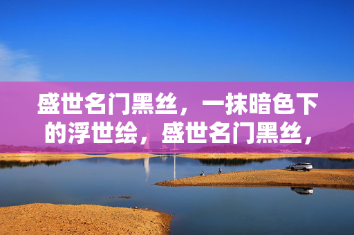 盛世名门黑丝,一抹暗色下的浮世绘,盛世名门黑丝,一抹暗色浮世绘
