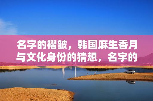 名字的褶皱,韩国麻生香月与文化身份的猜想,名字的褶皱,麻生香月的文化身份猜想