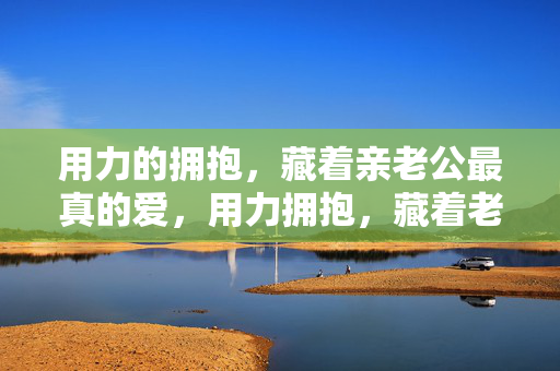 用力的拥抱,藏着亲老公最真的爱,用力拥抱,藏着老公最真的爱