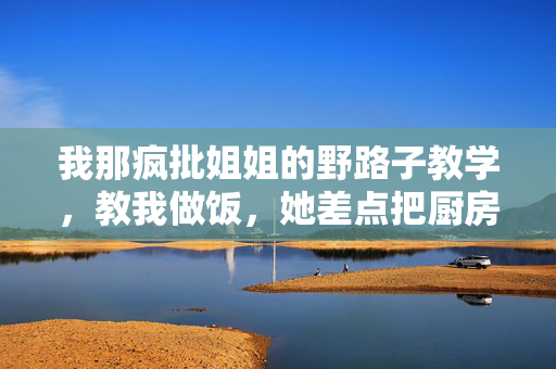 我那疯批姐姐的野路子教学,教我做饭,她差点把厨房变实验室,疯批姐姐的野路子厨课,厨房险变实验室