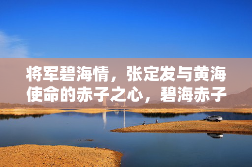 将军碧海情,张定发与黄海使命的赤子之心,碧海赤子心,张定发将军的黄海使命