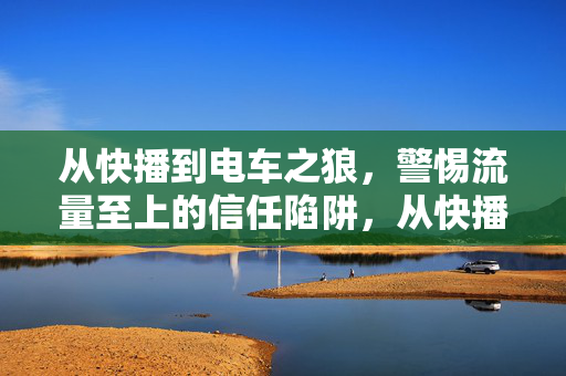 从快播到电车之狼,警惕流量至上的信任陷阱,从快播到电车之狼,警惕流量至上的信任陷阱