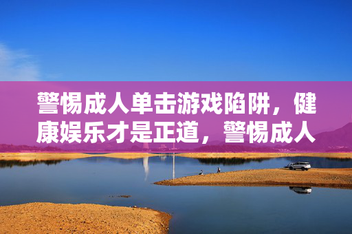 警惕成人单击游戏陷阱,健康娱乐才是正道,警惕成人单击游戏陷阱,健康娱乐才是正道
