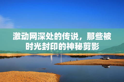 激动网深处的传说,那些被时光封印的神秘剪影