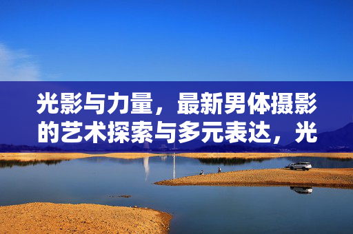 光影与力量,最新男体摄影的艺术探索与多元表达,光影与力量,男体摄影的艺术探索与多元表达