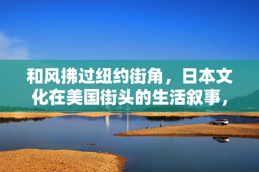 和风拂过纽约街角,日本文化在美国街头的生活叙事,和风纽约街角,日本文化的生活叙事