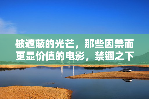 被遮蔽的光芒,那些因禁而更显价值的电影,禁锢之下,光芒更盛