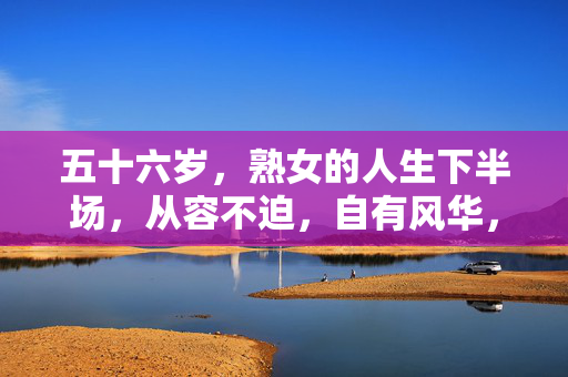 五十六岁,熟女的人生下半场,从容不迫,自有风华,五十六岁熟女,人生下半场的从容风华