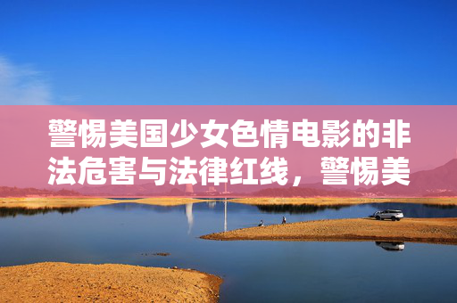 警惕美国少女色情电影的非法危害与法律红线,警惕美国少女色情电影的非法危害与法律红线