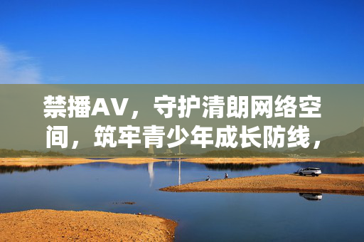 禁播AV,守护清朗网络空间,筑牢青少年成长防线,禁播AV护清朗空间 筑牢青少年成长防线