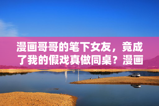 漫画哥哥的笔下女友,竟成了我的假戏真做同桌?漫画笔下女友成同桌,假戏真做动真情
