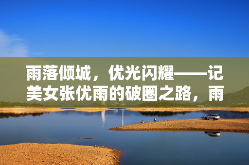 雨落倾城,优光闪耀——记美女张优雨的破圈之路,雨落倾城,优光闪耀破圈