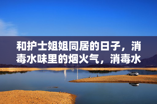 和护士姐姐同居的日子,消毒水味里的烟火气,消毒水味里的烟火气