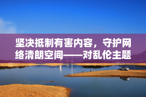 坚决抵制有害内容，守护网络清朗空间——对乱伦主题非法平台的警示，坚决抵制乱伦非法平台 守护网络清朗空间