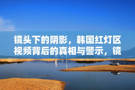 镜头下的阴影,韩国红灯区视频背后的真相与警示,镜头下的阴影,韩国红灯区视频的真相与警示