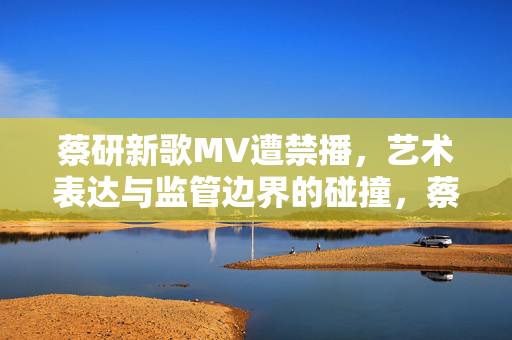 蔡研新歌MV遭禁播,艺术表达与监管边界的碰撞,蔡研新歌MV遭禁播,艺术表达与监管边界的碰撞