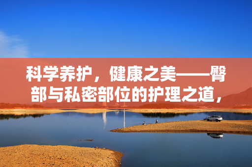 科学养护,健康之美——臀部与私密部位的护理之道,科学养护臀部与私密部位,绽放健康之美