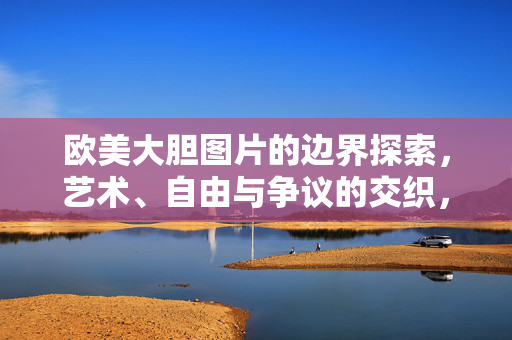 欧美大胆图片的边界探索,艺术、自由与争议的交织,欧美大胆图片,艺术、自由与争议的边界探索