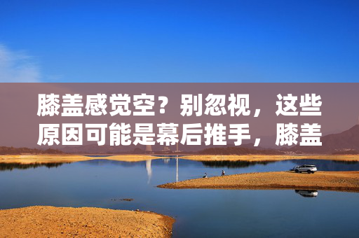 膝盖感觉空?别忽视,这些原因可能是幕后推手,膝盖发空别忽视,这些原因可能是幕后推手