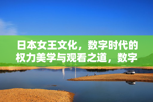 日本女王文化,数字时代的权力美学与观看之道,数字时代的日本女王文化,权力美学与观看之道