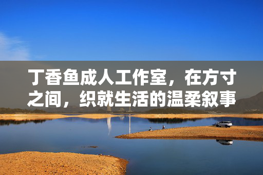 丁香鱼成人工作室,在方寸之间,织就生活的温柔叙事,方寸织柔,丁香鱼的生活叙事