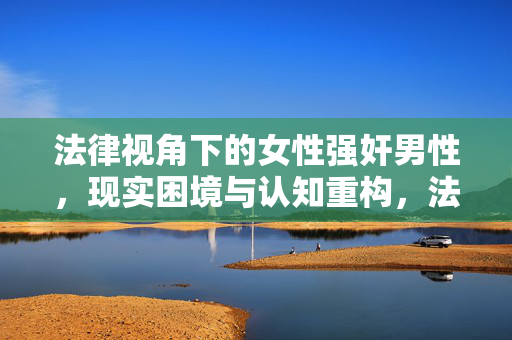 法律视角下的女性强奸男性,现实困境与认知重构,法律视角下女性强奸男性的现实困境与认知重构