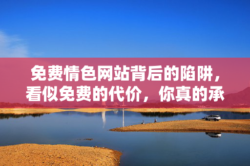免费情色网站背后的陷阱,看似免费的代价,你真的承受得起吗?免费情色网站,看似免费的陷阱,代价你承受不起