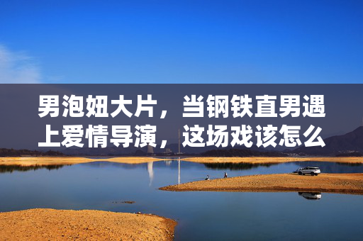 男泡妞大片,当钢铁直男遇上爱情导演,这场戏该怎么拍?钢铁直男遇上爱情导演,这场泡妞大片怎么拍?
