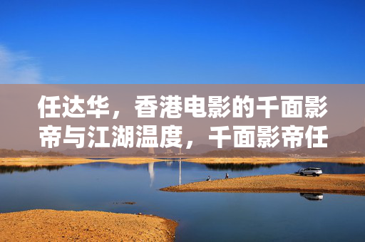 任达华,香港电影的千面影帝与江湖温度,千面影帝任达华,香港电影的江湖温度