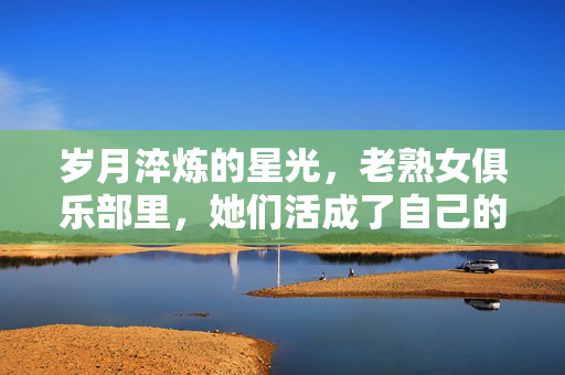 岁月淬炼的星光,老熟女俱乐部里,她们活成了自己的光