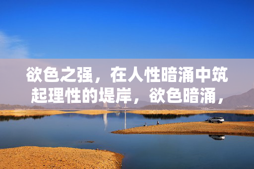 欲色之强,在人性暗涌中筑起理性的堤岸,欲色暗涌,理性为堤