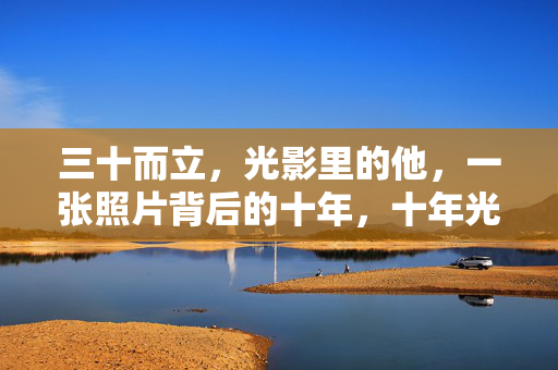 三十而立,光影里的他,一张照片背后的十年,十年光影,三十而立的他
