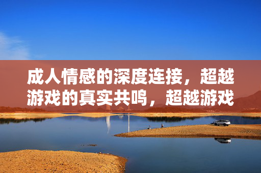 成人情感的深度连接,超越游戏的真实共鸣,超越游戏的真实共鸣,成人情感的深度连接